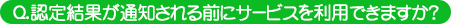 認定結果が通知される前にサービスを利用できますか？